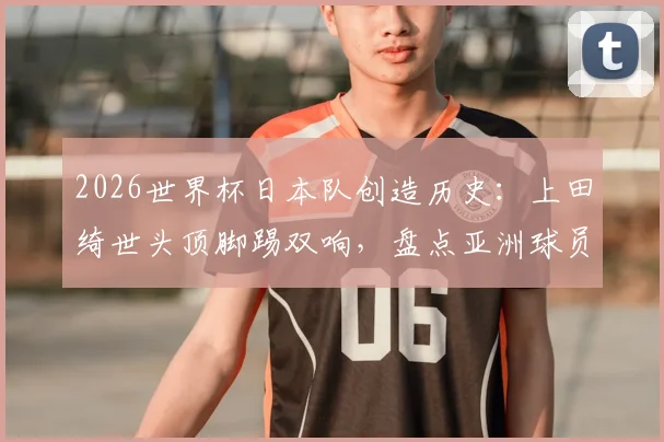 2026世界杯日本队创造历史:上田绮世头顶脚踢双响,盘点亚洲球员世界杯梅开二度全记录